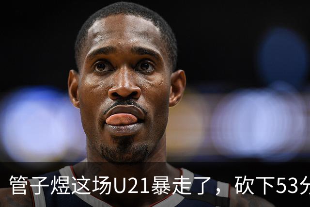 管子煜这场U21暴走了，砍下53分+8记三分！中国男篮20岁2米前锋崛起