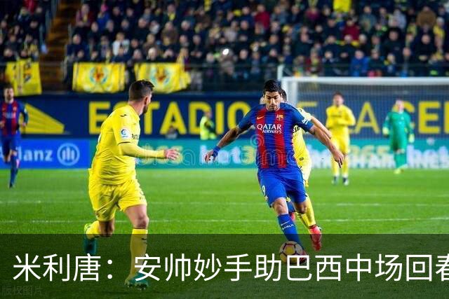 米利唐：安帅妙手助巴西中场回春，在皇马时他就善于倾听建议