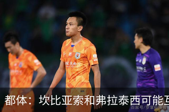 都体：坎比亚索和弗拉泰西可能互换，但国米需要加钱给尤文